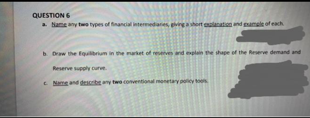 QUESTION 6
a. Name any two types of financial intermediaries, giving a short explanation and example of each.
b. Draw the Equilibrium in the market of reserves and explain the shape of the Reserve demand and
Reserve supply curve.
C. Name and describe any two conventional monetary policy tools.
