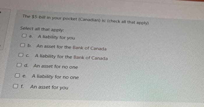 The $5-bill in your pocket (Canadian) is: (check all that apply)
Select all that apply:
O a.
A liability for you
O b. An asset for the Bank of Canada
O C. A liability for the Bank of Canada
O d. An asset for no one
O e.
A liability for no one
Of.
An asset for you
