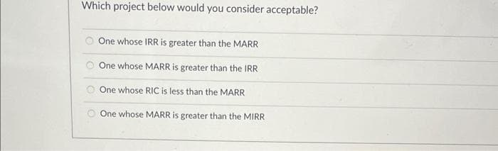 Which project below would you consider acceptable?
One whose IRR is greater than the MARR
One whose MARR is greater than the IRR
O One whose RIC is less than the MARR
One whose MARR is greater than the MIRR
