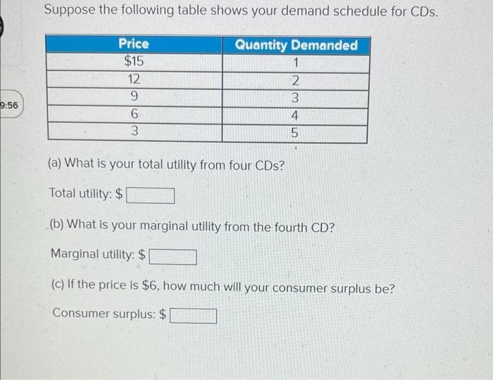 Suppose the following table shows your demand schedule for CDs.
Price
Quantity Demanded
$15
1
12
9.
9:56
6.
4
(a) What is your total utility from four CDs?
Total utility: $
(b) What is your marginal utility from the fourth CD?
Marginal utility: $
(c) If the price is $6, how much will your consumer surplus be?
Consumer surplus: $
