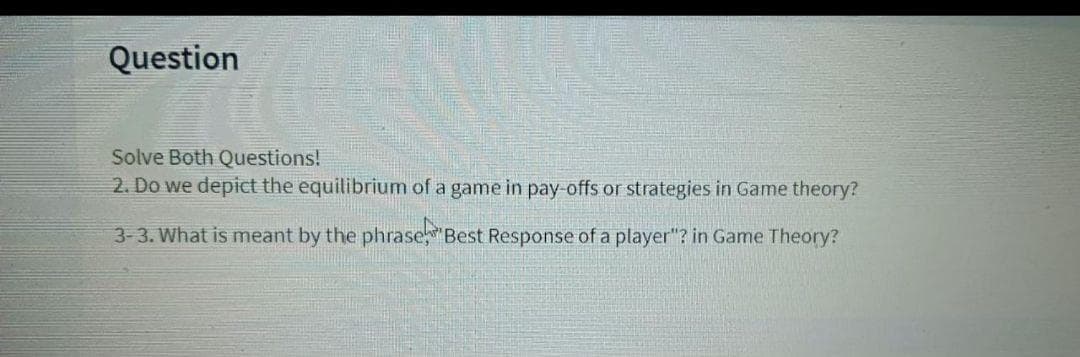 Question
Solve Both Questions!
2. Do we depict the equilibrium of a game in pay-offs or strategies in Game theory?
3-3. What is meant by the phrase Best Response of a player"? in Game Theory?
