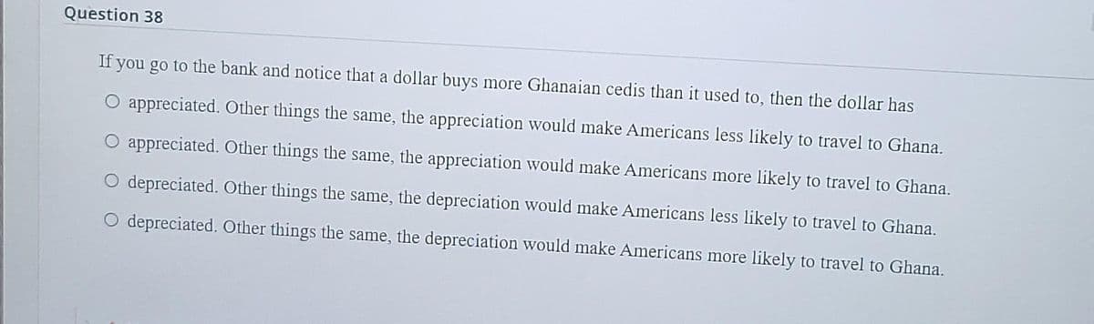 Question 38
If you go to the bank and notice that a dollar buys more Ghanaian cedis than it used to, then the dollar has
appreciated. Other things the same, the appreciation would make Americans less likely to travel to Ghana.
O appreciated. Other things the same, the appreciation would make Americans more likely to travel to Ghana.
depreciated. Other things the same, the depreciation would make Americans less likely to travel to Ghana.
depreciated. Other things the same, the depreciation would make Americans more likely to travel to Ghana.
