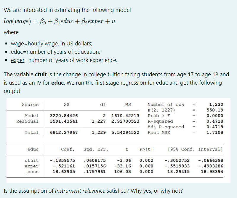 We are interested in estimating the following model
log(wage) = Bo + Bieduc + Bzexper + u
where
• wage=hourly wage, in US dollars;
• educ=number of years of education;
• exper=number of years of work experience.
The variable ctuit is the change in college tuition facing students from age 17 to age 18 and
is used as an IV for educ. We run the first stage regression for educ and get the following
output:
Source
s
df
MS
Number of obs
1,230
F (2, 1227)
550.19
Model
3220.84426
2 1610.42213
Prob > F
0.0000
Residual
3591.43541
1,227 2.92700523
0.4728
R-squared
Adj R-squared
0.4719
Total
6812.27967
1,229 5.54294522
Root MSE
1.7108
educ
Coef.
Std. Err.
t
P>|t|
[95% Conf. Interval]
ctuit
-.1859575
.0608175
-3.06
0.002
-.3052752
-.0666398
exper
-.521161
.0157156
-33.16
0.000
-.5519933
-.4903286
_cons
18.63905
.1757961
106.03
0.000
18.29415
18.98394
Is the assumption of instrument relevance satisfied? Why yes, or why not?
