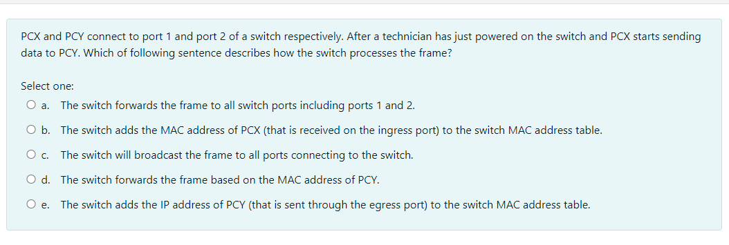 PCX and PCY connect to port 1 and port 2 of a switch respectively. After a technician has just powered on the switch and PCX starts sending
data to PCY. Which of following sentence describes how the switch processes the frame?
Select one:
O a. The switch forwards the frame to all switch ports including ports 1 and 2.
O b. The switch adds the MAC address of PCX (that is received on the ingress port) to the switch MAC address table.
O c. The switch will broadcast the frame to all ports connecting to the switch.
O d. The switch forwards the frame based on the MAC address of PCY.
O e. The switch adds the IP address of PCY (that is sent through the egress port) to the switch MAC address table.
