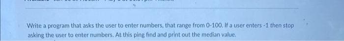 Write a program that asks the user to enter numbers, that range from 0-100. If a user enters -1 then stop
asking the user to enter numbers. At this ping find and print out the median value.
