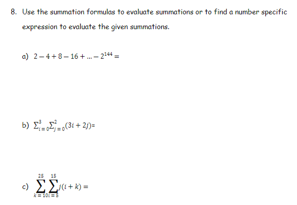 8. Use the summation formulas to evaluate summations or to find a number specific
expression to evaluate the given summations.
a) 2–4+8- 16 + . – 2144 =
b) ΣΣ , (3ί + 2))-
25 15
c) EE«+k) =
k = 10i = 5
