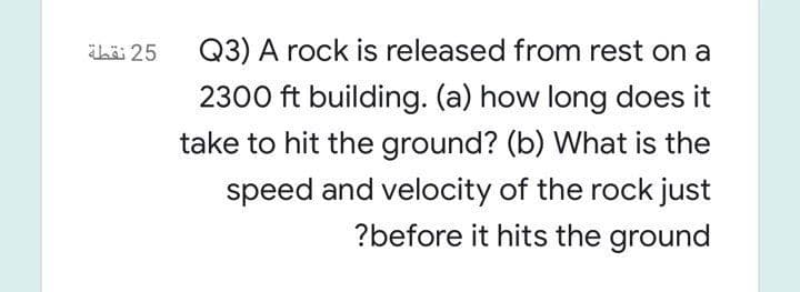 ihö 25
Q3) A rock is released from rest on a
2300 ft building. (a) how long does it
take to hit the ground? (b) What is the
speed and velocity of the rock just
?before it hits the ground

