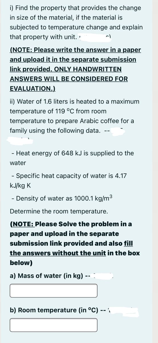 i) Find the property that provides the change
in size of the material, if the material is
subjected to temperature change and explain
that property with unit. '
(NOTE: Please write the answer in a paper
and upload it in the separate submission
link provided. ONLY HANDWRITTEN
ANSWERS WILL BE CONSIDERED FOR
EVALUATION.).
ii) Water of 1.6 liters is heated to a maximum
temperature of 119 °C from room
temperature to prepare Arabic coffee for a
family using the following data. --
- Heat energy of 648 kJ is supplied to the
water
Specific heat capacity of water is 4.17
-
kJ/kg K
- Density of water as 1000.1 kg/m³
Determine the room temperature.
(NOTE: Please Solve the problem in a
paper and upload in the separate
submission link provided and also fill
the answers without the unit in the box
below)
a) Mass of water (in kg) --
b) Room temperature (in °C)
-- 1

