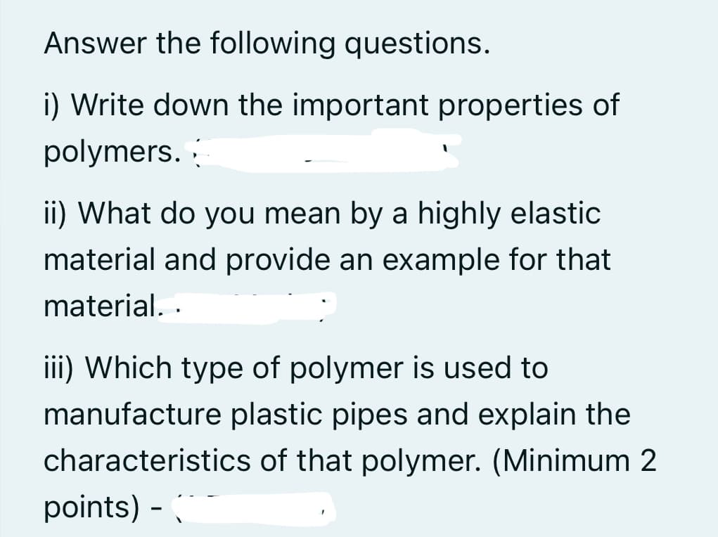 Answer the following questions.
i) Write down the important properties of
polymers.
ii) What do you mean by a highly elastic
material and provide an example for that
material. .
iii) Which type of polymer is used to
manufacture plastic pipes and explain the
characteristics of that polymer. (Minimum 2
points) -
