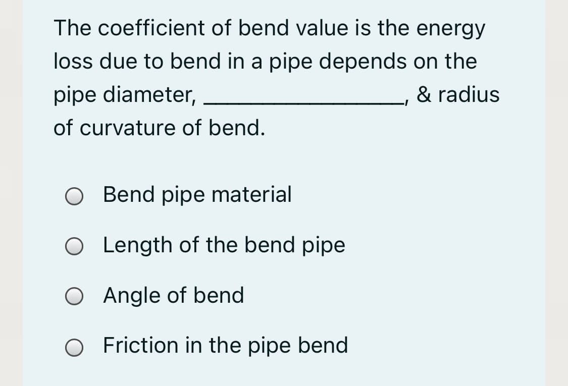 The coefficient of bend value is the energy
loss due to bend in a pipe depends on the
pipe diameter,
& radius
of curvature of bend.
O Bend pipe material
O Length of the bend pipe
O Angle of bend
O Friction in the pipe bend
