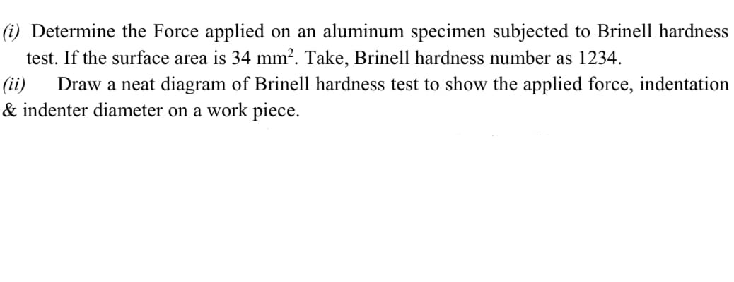 (i) Determine the Force applied on an aluminum specimen subjected to Brinell hardness
test. If the surface area is 34 mm². Take, Brinell hardness number as 1234.
(ii)
& indenter diameter on a work piece.
Draw a neat diagram of Brinell hardness test to show the applied force, indentation
