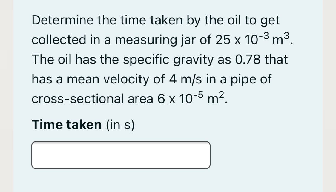 Determine the time taken by the oil to get
collected in a measuring jar of 25 x 10-3 m³.
The oil has the specific gravity as 0.78 that
has a mean velocity of 4 m/s in a pipe of
cross-sectional area 6 x 10-5 m².
Time taken (in s)
