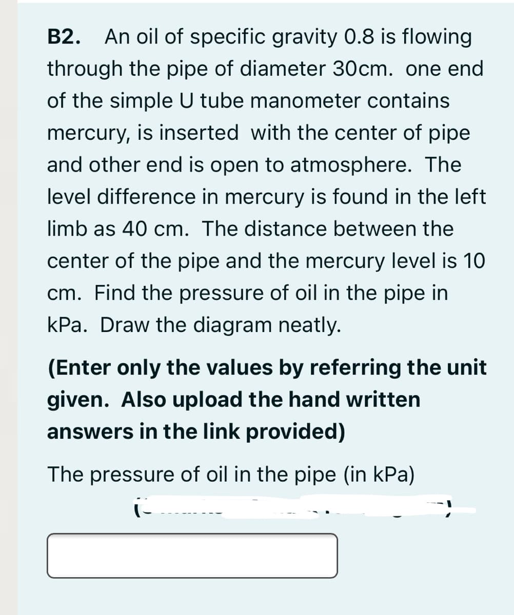 B2. An oil of specific gravity 0.8 is flowing
through the pipe of diameter 30cm. one end
of the simple U tube manometer contains
mercury, is inserted with the center of pipe
and other end is open to atmosphere. The
level difference in mercury is found in the left
limb as 40 cm. The distance between the
center of the pipe and the mercury level is 10
cm. Find the pressure of oil in the pipe in
kPa. Draw the diagram neatly.
(Enter only the values by referring the unit
given. Also upload the hand written
answers in the link provided)
The pressure of oil in the pipe (in kPa)
