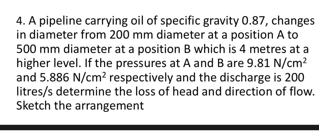 4. A pipeline carrying oil of specific gravity 0.87, changes
in diameter from 200 mm diameter at a position A to
500 mm diameter at a position B which is 4 metres at a
higher level. If the pressures at A and B are 9.81 N/cm2
and 5.886 N/cm² respectively and the discharge is 200
litres/s determine the loss of head and direction of flow.
Sketch the arrangement
