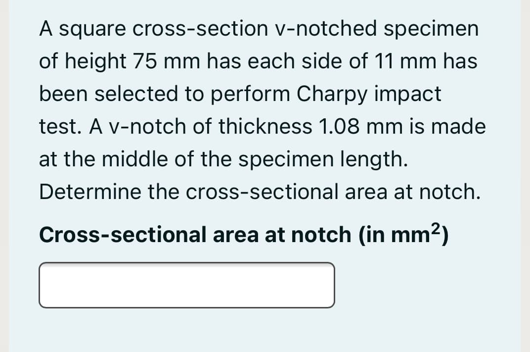A square cross-section v-notched specimen
of height 75 mm has each side of 11 mm has
been selected to perform Charpy impact
test. A v-notch of thickness 1.08 mm is made
at the middle of the specimen length.
Determine the cross-sectional area at notch.
Cross-sectional area at notch (in mm2)
