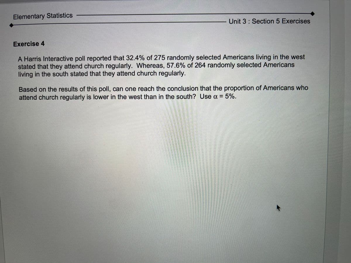 Elementary Statistics
Unit 3: Section 5 Exercises
Exercise 4
A Harris Interactive poll reported that 32.4% of 275 randomly selected Americans living in the west
stated that they attend church regularly. Whereas, 57.6% of 264 randomly selected Americans
living in the south stated that they attend church regularly.
Based on the results of this poll, can one reach the conclusion that the proportion of Americans who
attend church regularly is lower in the west than in the south? Use oa =
5%.
