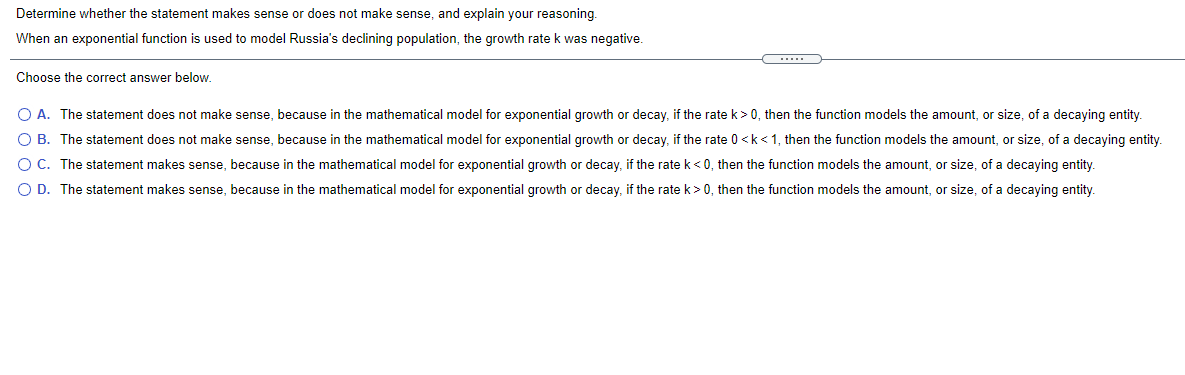 Determine whether the statement makes sense or does not make sense, and explain your reasoning
When an exponential function is used to model Russia's declining population, the growth rate k was negative.
....
Choose the correct answer below.
O A. The statement does not make sense, because in the mathematical model for exponential growth or decay, if the rate k> 0, then the function models the amount, or size, of a decaying entity.
O B. The statement does not make sense, because in the mathematical model for exponential growth or decay, if the rate 0 <k<1, then the function models the amount, or size, of a decaying entity.
OC. The statement makes sense, because in the mathematical model for exponential growth or decay, if the rate k <0, then the function models the amount, or size, of a decaying entity.
O D. The statement makes sense, because in the mathematical model for exponential growth or decay, if the rate k>0, then the function models the amount, or size, of a decaying entity.
