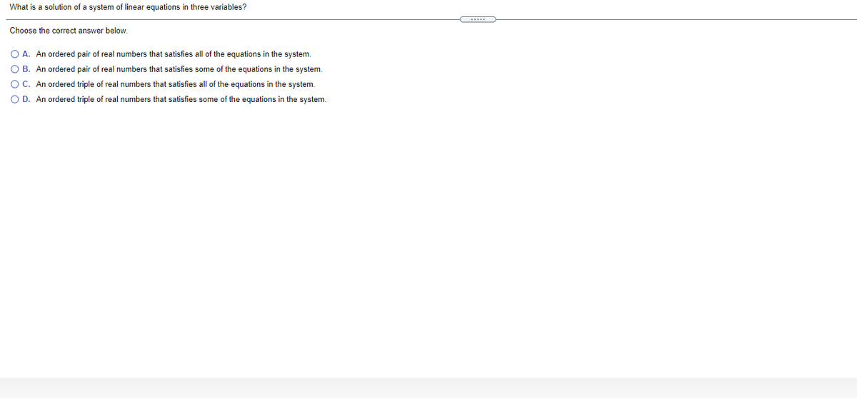 What is a solution of a system of linear equations in three variables?
Choose the correct answer below.
O A. An ordered pair of real numbers that satisfies all of the equations in the system.
O B. An ordered pair of real numbers that satisfies some of the equations in the system.
O C. An ordered triple of real numbers that satisfies all of the equations in the system.
O D. An ordered triple of real numbers that satisfies some of the equations in the system.
