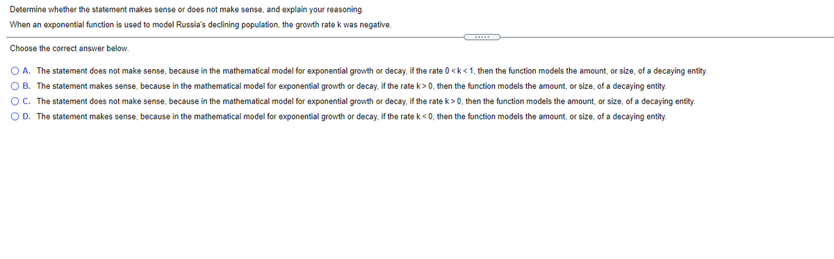 Determine whether the statement makes sense or does not make sense, and explain your reasoning.
When an exponential function is used to model Russia's declining population, the growth rate k was negative.
Choose the correct answer below.
O A. The statement does not make sense, because in the mathematical model for exponential growth or decay, if the rate 0 <k<1, then the function models the amount, or size, of a decaying entity.
O B. The statement makes sense, because in the mathematical model for exponential growth or decay, if the rate k>0, then the function models the amount, or size, of a decaying entity.
O C. The statement does not make sense, because in the mathematical model for exponential growth or decay, if the rate k> 0, then the function models the amount, or size, of a decaying entity.
O D. The statement makes sense, because in the mathematical model for exponential growth or decay, if the rate k< 0, then the function models the amount, or size, of a decaying entity.
