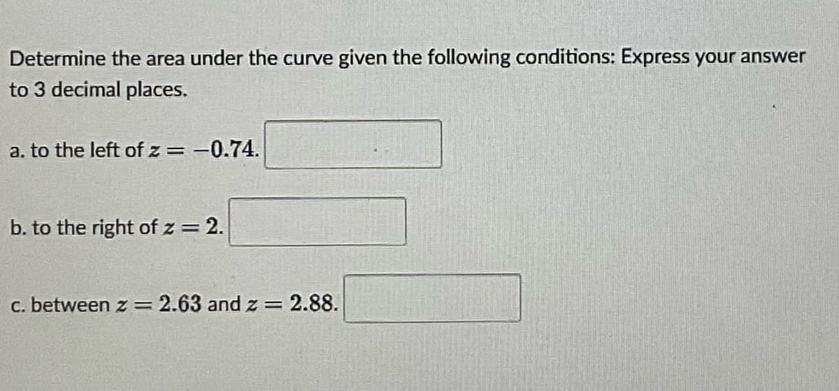 Determine the area under the curve given the following conditions: Express your answer
to 3 decimal places.
a. to the left of z = -0.74.
%3D
b. to the right of z = 2.
c. between z=2.63 and z =
2.88.
