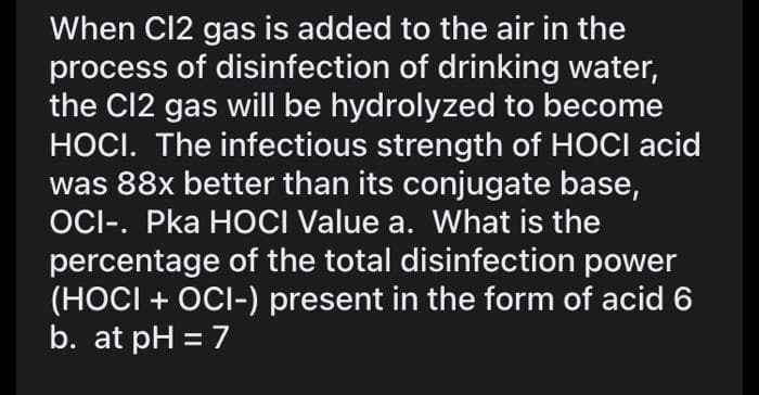 When Cl2 gas is added to the air in the
process of disinfection of drinking water,
the C12 gas will be hydrolyzed to become
HOCI. The infectious strength of HOCI acid
was 88x better than its conjugate base,
OCI-. Pka HOCI Value a. What is the
percentage of the total disinfection power
(HOCI + OCI-) present in the form of acid 6
b. at pH = 7
