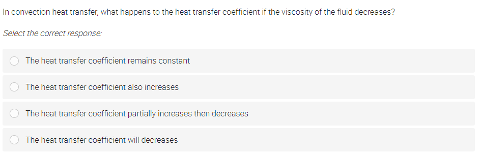 In convection heat transfer, what happens to the heat transfer coefficient if the viscosity of the fluid decreases?
Select the correct response:
The heat transfer coefficient remains constant
The heat transfer coefficient also increases
The heat transfer coefficient partially increases then decreases
The heat transfer coefficient will decreases

