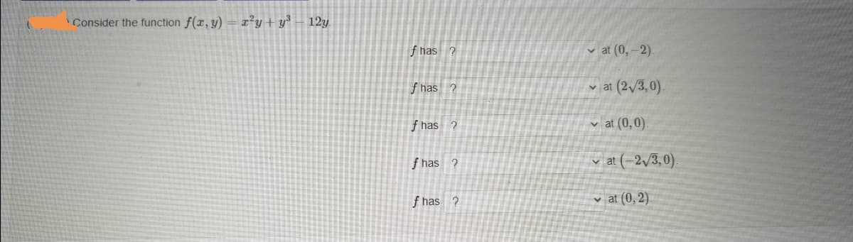 Consider the function f(r, y)
r’y + y* – 12y
f has ?
v at (0,-2).
f has ?
v at (2/3,0).
f has ?
v at (0,0).
f has ?
v at (–2,3, 0)
f has ?
v at (0, 2).
