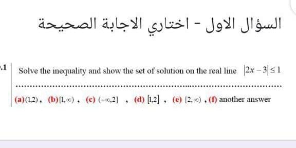 السؤال الاول - اختاري الاجابة الصحيحة
Solve the inequality and show the set of solution on the real line 2x - 3|s1
(a)(1,2), (b)[L, ) , (c) (-0,2] , (d) [1,2], (e) [2, ), () another answer
