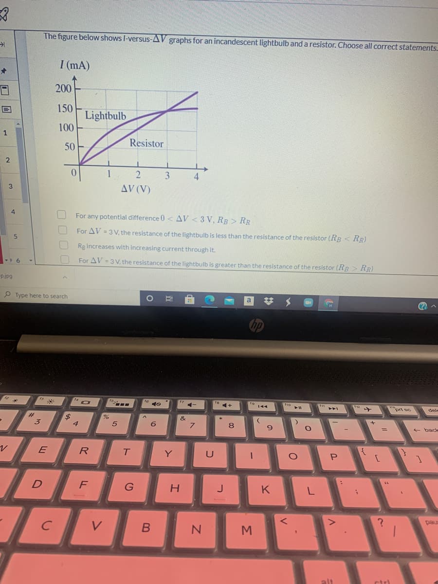 The figure below shows I-versus-AV graphs for an incandescent lightbulb and a resistor. Choose all correct statements.
I (mA)
200
150
Lightbulb
100
50 -
Resistor
1
3
AV (V)
4
For any potential difference 0 < AV < 3 V, RB > RR
For AV = 3 V, the resistance of the lightbulb is less than the resistance of the resistor (RB < RR)
Rg increases with increasing current through it.
For AV = 3 V, the resistance of the lightbulb is greater than the resistance of the resistor (RR > RR)
pjpg
P Type here to search
17
f8
144
prt sc
del
$4
8
- back
R
Y
P
F
K
pau
V
alt
Σ
כ
ト
O O O C
