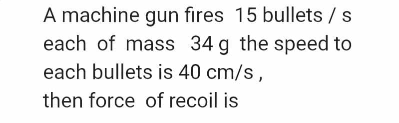 A machine gun fires 15 bullets /
each of mass 34 g the speed to
each bullets is 40 cm/s,
then force of recoil is