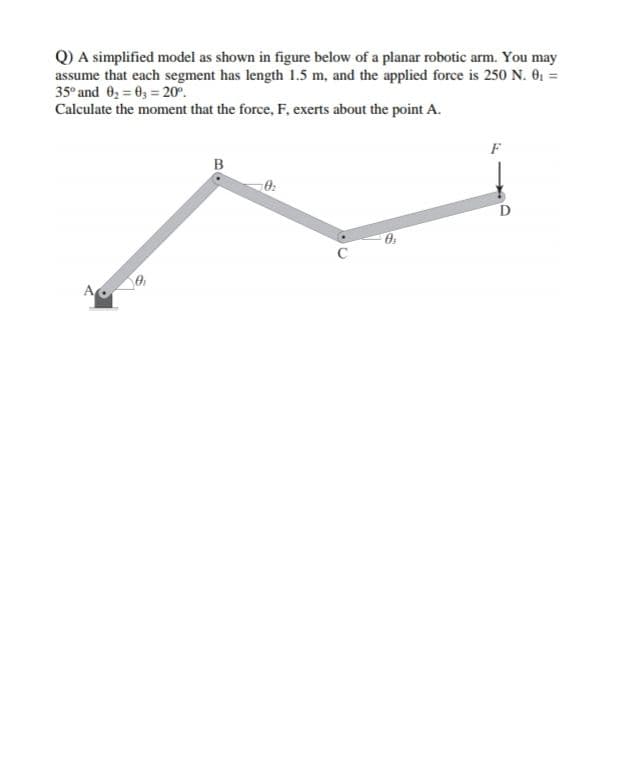 Q) A simplified model as shown in figure below of a planar robotic arm. You may
assume that each segment has length 1.5 m, and the applied force is 250 N. 0; =
35° and 0, = 0, = 20°.
Calculate the moment that the force, F, exerts about the point A.
F
B
A
