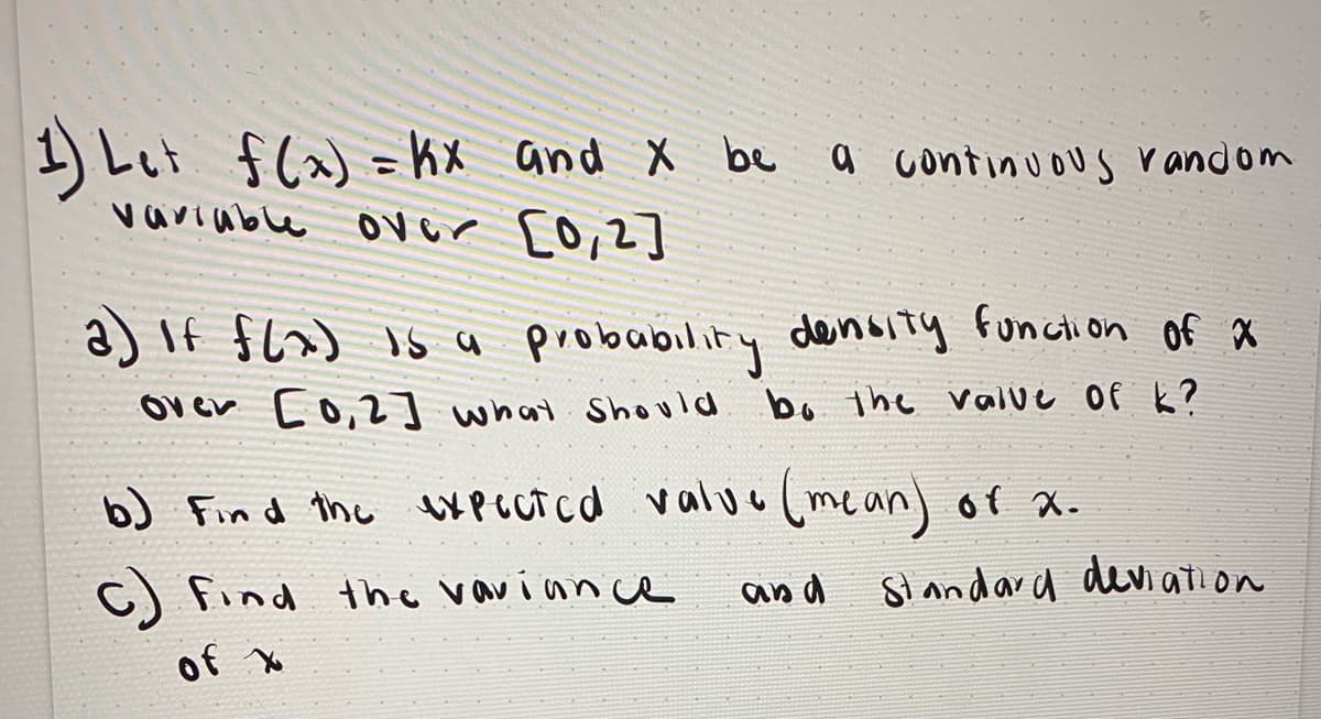 1 Let f(x) = kx and X be a continuous r andom
variuble over c0,2]
%3D
a) If $(x) is a probubility density funcion of x
Over c0,2] what Should bo the valve Of k?
bJ Find the bXPLUTcd valuu (mean) of x.
c)
of Xo
find the vavian ce
and
Slandard devi ation
