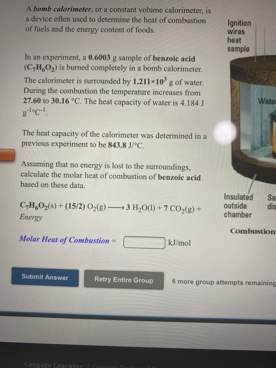 A bomb calorimeter, or a constant volume calorimeter, is
a device often used to determine the heat of combustion
Ignition
wires
heat
sample
of fuels and the energy content of foods.
In an experiment, a 0.6003 g sample of benzoic acid
(C-H,O2) is burned completely in a bomb calorimeter.
The calorimeter is surrounded by 1.211×10 g of water.
During the combustion the temperature increases from
27.60 to 30.16 °C. The heat capacity of water is 4.184 J
gloc-!.
Water
The heat capacity of the calorimeter was determined in a
previous experiment to be 843.8 J/°C.
Assuming that no energy is lost to the surroundings,
calculate the molar heat of combustion of benzoic acid
based on these data.
Insulated
outside
chamber
Sa
dis
C,H,O2(s) + (15/2) O2(g)
3 H20(1) + 7 CO2(g) +
Energy
Combustion
Molar Heat of Combustion
kJ/mol
Submit Answer
Retry Entire Group
6 more group attempts remaining
Cengage Learning
Cengago Too
