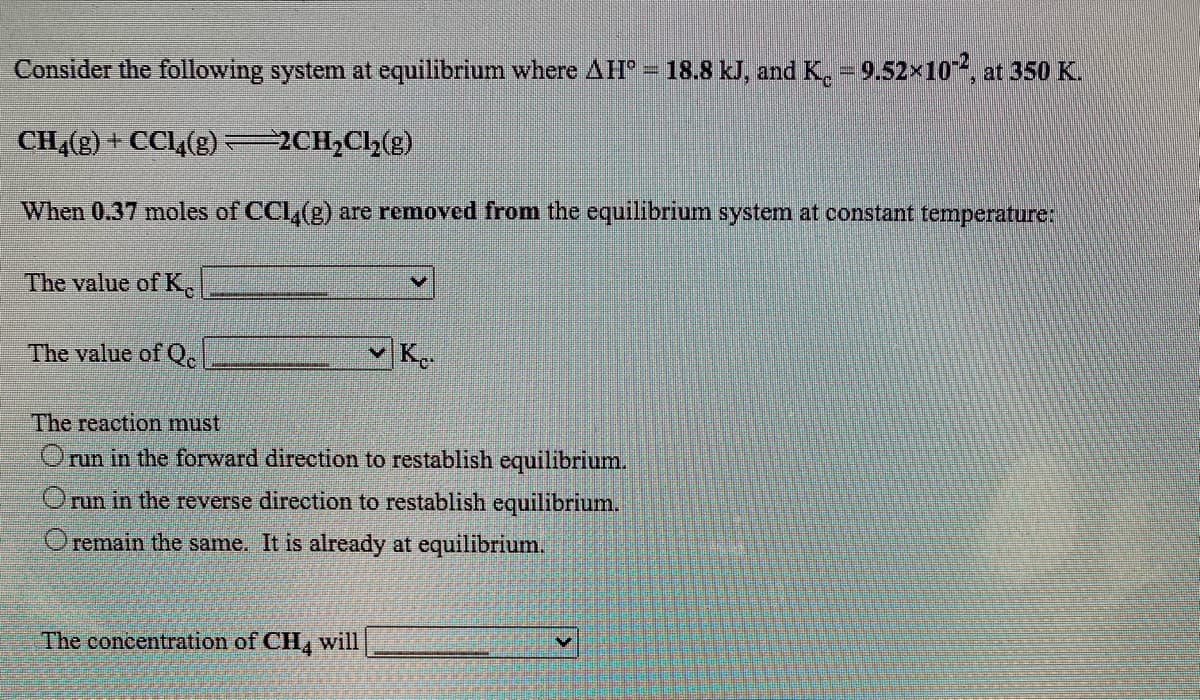Consider the following system at equilibrium where AH= 18.8 kJ, and K. = 9.52x10, at 350 K.
CH4(g) + CCL,(g) 2CH,Ch(g)
When 0.37 moles of CCl,(g) are removed from the equilibrium system at constant temperature:
The value of K
The value of Q.
Ke-
The reaction must
Orun in the forward direction to restablish equilibrium.
Orun in the reverse direotion to restablish equilibrium.
O remain the same. It is already at equilibrium.
The concentration of CH, will
