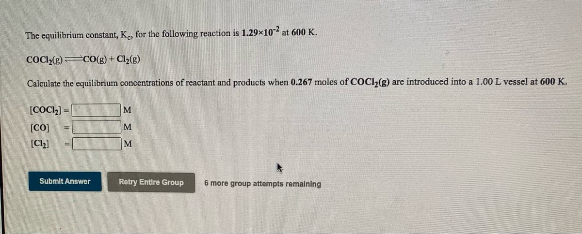 The equilibrium constant, K., for the following reaction is 1.29x102 at 600 K.
COCI,(g) CO(g) + Cl2(g)
Calculate the equilibrium concentrations of reactant and products when 0.267 moles of COCI,(g) are introduced into a 1.00 L vessel at 600 K.
[COCI2] =
[CO]
M
[Ch]
M
Submit Answer
Retry Entire Group
6 more group attempts remaining
