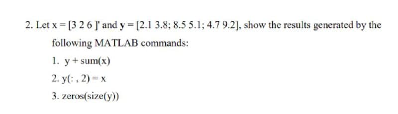 2. Let x = [3 26 J' and y [2.1 3.8; 8.5 5.1; 4.7 9.2], show the results generated by the
following MATLAB commands:
1. y+ sum(x)
2. y(: , 2) = x
3. zeros(size(y))
