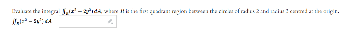 Evaluate the integral ,(x² – 2y²) dA, where R is the first quadrant region between the circles of radius 2 and radius 3 centred at the origin.
OR (x² – 2y²) dA =
