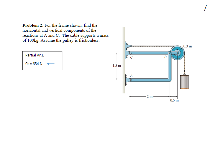 Problem 2: For the frame shown, find the
horizontal and vertical components of the
reactions at A and C. The cable supports a mass
of 100kg. Assume the pulley is frictionless.
0.3 m
Partial Ans.
Cx = 654 N
1.5 m
2 m
0.5 m
