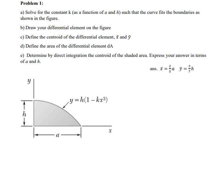 Problem 1:
a) Solve for the constant k (as a function of a and h) such that the curve fits the boundaries as
shown in the figure.
b) Draw your differential element on the figure
c) Define the centroid of the differential element, ĩ and ỹ
d) Define the area of the differential element dA
e) Determine by direct integration the centroid of the shaded area. Express your answer in terms
of a and h.
ans. X =a y = ;h
y =h(1– kx³)
h
