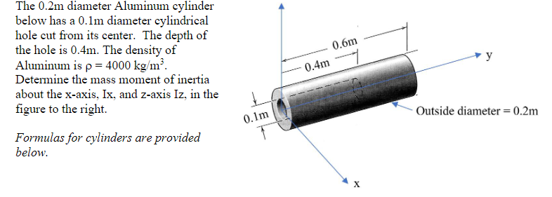 The 0.2m diameter Aluminum cylinder
below has a 0.1m diameter eylindrical
hole cut from its center. The depth of
the hole is 0.4m. The density of
Aluminum is p = 4000 kg/m³.
Determine the mass moment of inertia
0.6m
0.4m
y
about the x-axis, Ix, and z-axis Iz, in the
figure to the right.
0.1m
Outside diameter = 0.2m
Formulas for cylinders are provided
below.
