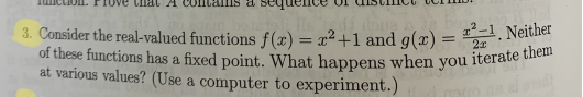 of these functions has a fixed point. What happens when you iterate them
Linat A
ns a s
3. Consider the real-valued functions f(x) = x²+1 and g(æ) = . Neither
at various values? (Use a computer to experiment.)
