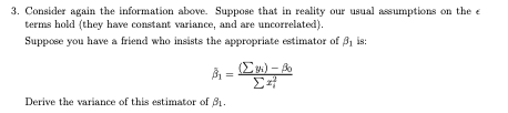 3. Consider again the information above. Suppose that in reality our usual assumptions on the e
terms hold (they have constant variance, and are uncorrelated).
Suppose you have a friend who insists the appropriate estimator of B, is:
À = E) - A
Derive the variance of this estimator of B1.
