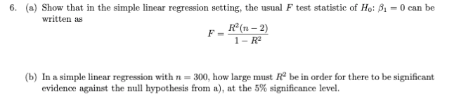 6. (a) Show that in the simple linear regression setting, the usual F test statistic of Ho: B1 = 0 can be
written as
R (n – 2)
F
1- R²
(b) In a simple linear regression with n= 300, how large must R² be in order for there to be significant
evidence against the null hypothesis from a), at the 5% significance level.
