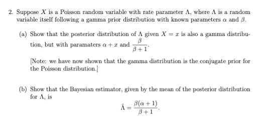 2. Suppose X is a Poisson random variable with rate parameter A, where A is a random
variable itself following a gamma prior distribution with known parameters a and ß.
(a) Show that the posterior distribution of A given X = 1 is also a gamma distribu-
tion, but with paramaters a + z and
B+1'
[Note: we have now shown that the gamma distribution is the conjugate prior for
the Poisson distribution.]
(b) Show that the Bayesian estimator, given by the mean of the posterior distribution
for A, is
Â = B(a + 1)
B+1
