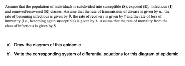 Assume that the population of individuals is subdivided into susceptible (S), exposed (E), infectious (I)
and removed/recovered (R) classes. Assume that the rate of transmission of disease is given by a, the
rate of becoming infectious is given by B, the rate of recovery is given by y and the rate of loss of
immunity (i.e., becoming again susceptible) is given by . Assume that the rate of mortality from the
class of infectious is given by 8.
a) Draw the diagram of this epidemic
b) Write the corresponding system of differential equations for this diagram of epidemic
