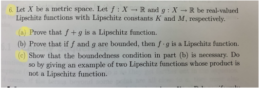 6. Let X be a metric space. Let f: X → R and g : X - R be real-valued
Lipschitz functions with Lipschitz constants K and M, respectively.
(a) Prove that f + g is a Lipschitz function.
(b) Prove that if f and g are bounded, then f g is a Lipschitz function.
(c) Show that the boundedness condition in part (b) is necessary. Do
so by giving an example of two Lipschitz functions whose product is
not a Lipschitz function.
