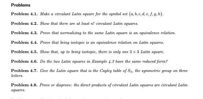 Problems
Problem 4.1. Make a circulant Latin square for the symbol set {a, b, c, d, e, f, 9, h}.
Problem 4.2. Show that there are at least n! circulant Latin squares.
Problem 4.3. Prove that normalizing to the same Latin square is an equivalence relation.
Problem 4.4. Prove that being isotopic is an equivalence relation on Latin squares.
Problem 4.5. Show that, up to being isotopic, there is only one 3 x 3 Latin square.
Problem 4.6. Do the two Latin squares in Example 4.3 have the same reduced form?
Problem 4.7. Give the Latin square that is the Cayley table of S3, the symmetric group on three
letters.
Problem 4.8. Prove or disprove: the direct products of circulant Latin squares are circulant Latin
squares.
