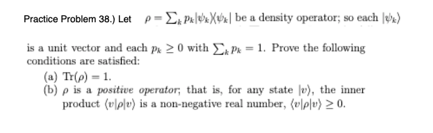 Practice Problem 38.) Let p= Ex Pk|eb«Xubx| be a density operator; so each |e)
is a unit vector and each pk 20 with EA Pk = 1. Prove the following
conditions are satisfied:
(a) Tr(p) = 1.
(b) p is a positive operator; that is, for any state |v), the inner
product (v|p|v) is a non-negative real number, (v|p|v) > 0.
