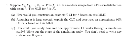 1. Suppose X1, X2, .,X, ~ Pois(A), i.e., is a random sample from a Poisson distribution
with mean A. The MLE for A is X.
(a) How would you construct an exact 95% CI for A based on this MLE?
(b) Assuming n is large enough, exploit the CLT and construct an approximate 95%
CI for A based on this MLE.
(c) How could you study how well the approximate CI works through a simulation
study? Write out the steps of the simulation study. You don't need to write any
code or use R syntax.
