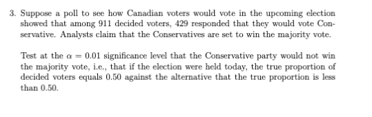 3. Suppose a poll to see how Canadian voters would vote in the upcoming election
showed that among 911 decided voters, 429 responded that they would vote Con-
servative. Analysts claim that the Conservatives are set to win the majority vote.
Test at the a = 0.01 significance level that the Conservative party would not win
the majority vote, i.e., that if the election were held today, the true proportion of
decided voters equals 0.50 against the alternative that the true proportion is less
than 0.50.
